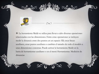  La herramienta Medir se utiliza para llevar a cabo diversas operaciones
relacionadas con las dimensiones. Entre estas operaciones se incluyen
medir la distancia entre dos puntos en un espacio 3D, crear líneas
auxiliares, crear puntos auxiliares o cambiar el tamaño de todo el modelo a
unas dimensiones concretas. Puede activar la herramienta Medir en la
barra de herramientas auxiliares o en el menú Herramientas. Medición de
distancias
 