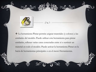  La herramienta Pintar permite asignar materiales (y colores) a las
entidades del modelo. Puede utilizar esta herramienta para pintar
entidades, rellenar varias caras conectadas entre sí o sustituir un
material en todo el modelo. Puede activar la herramienta Pintar en la
barra de herramientas principales o en el menú Herramientas.
 