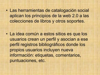 Las herramientas de catalogación social aplican los principios de la web 2.0 a las colecciones de libros y otros soportes.La idea común a estos sitios es que los usuarios crean un perfil y asocian a ese perfil registros bibliográficos donde los propios usuarios incluyen nueva información: etiquetas, comentarios, puntuaciones, etc.