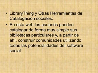 LibraryThing y Otras Herramientas de Catalogación sociales:En esta web los usuarios pueden catalogar de forma muy simple sus bibliotecas particulares y, a partir de ahí, construir comunidades utilizando todas las potencialidades del software social