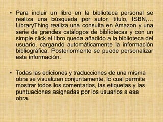 Para incluir un libro en la biblioteca personal se realiza una búsqueda por autor, título, ISBN,… LibraryThing realiza una consulta en Amazon y una serie de grandes catálogos de bibliotecas y con un simple click el libro queda añadido a la biblioteca del usuario, cargando automáticamente la información bibliográfica. Posteriormente se puede personalizar esta información.Todas las ediciones y traducciones de una misma obra se visualizan conjuntamente, lo cual permite mostrar todos los comentarios, las etiquetas y las puntuaciones asignadas por los usuarios a esa obra.
