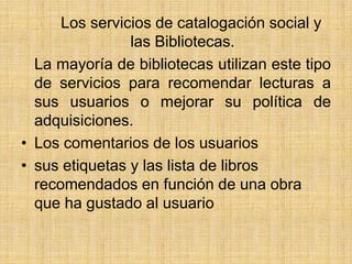        Los servicios de catalogación social y las Bibliotecas.  	La mayoría de bibliotecas utilizan este tipo de servicios para recomendar lecturas a sus usuarios o mejorar su política de adquisiciones.Los comentarios de los usuariossus etiquetas y las lista de libros recomendados en función de una obra que ha gustado al usuario