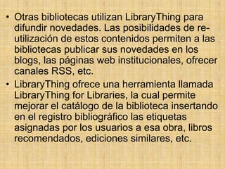 Otras bibliotecas utilizan LibraryThing para difundir novedades. Las posibilidades de re-utilización de estos contenidos permiten a las bibliotecas publicar sus novedades en los blogs, las páginas web institucionales, ofrecer canales RSS, etc.LibraryThing ofrece una herramienta llamada LibraryThingforLibraries, la cual permite mejorar el catálogo de la biblioteca insertando en el registro bibliográfico las etiquetas asignadas por los usuarios a esa obra, libros recomendados, ediciones similares, etc.