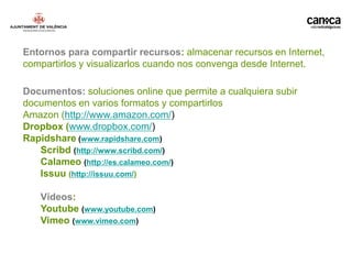 Entornos para compartir recursos: almacenar recursos en Internet,
compartirlos y visualizarlos cuando nos convenga desde Internet.

Documentos: soluciones online que permite a cualquiera subir
documentos en varios formatos y compartirlos
Amazon (http://www.amazon.com/)
Dropbox (www.dropbox.com/)
Rapidshare (www.rapidshare.com)
   Scribd (http://www.scribd.com/)
   Calameo (http://es.calameo.com/)
   Issuu (http://issuu.com/)

   Vídeos:
   Youtube (www.youtube.com)
   Vimeo (www.vimeo.com)
 