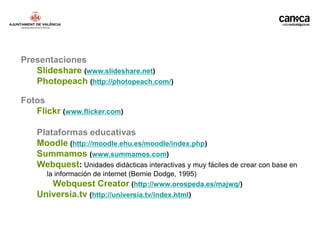 Presentaciones
   Slideshare (www.slideshare.net)
   Photopeach (http://photopeach.com/)

Fotos
   Flickr (www.flicker.com)

    Plataformas educativas
    Moodle (http://moodle.ehu.es/moodle/index.php)
    Summamos (www.summamos.com)
    Webquest: Unidades didácticas interactivas y muy fáciles de crear con base en
      la información de internet (Bernie Dodge, 1995)
        Webquest Creator (http://www.orospeda.es/majwq/)
    Universia.tv (http://universia.tv/index.html)
 