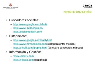 MONITORIZACIÓN

• Buscadores sociales:
   – http://www.google.com/alerts
   – http://www.123people.es/
   – http://socialmention.com
• Estadísticas:
   – http://www.google.com/analytics/
   – http://www.howsociable.com (compara entre medios)
   – http://omgili.com/graphs.html (compara conceptos, marcas)
• Información y Gestión:
   – www.ubervu.com
   – http://noteca.com (española)
 