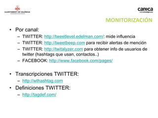 MONITORIZACIÓN
• Por canal:
   – TWITTER: http://tweetlevel.edelman.com/: mide influencia
   – TWITTER: http://tweetbeep.com para recibir alertas de mención
   – TWITTER: http://twitalyzer.com para obtener info de usuarios de
     twitter (hashtags que usan, contactos..)
   – FACEBOOK: http://www.facebook.com/pages/


• Transcripciones TWITTER:
   – http://wthashtag.com
• Definiciones TWITTER:
   – http://tagdef.com/
 