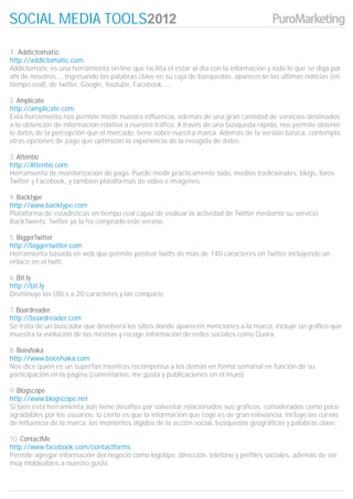 SOCIAL MEDIA TOOLS

1. Addictomatic
http://addictomatic.com
Addictomatic es una herramienta on-line que facilita el estar al día con la información y todo lo que se diga por
ahí de nosotros.... Ingresando las palabras clave en su caja de búsquedas, aparecerán las últimas noticias (en
tiempo real), de twitter, Google, Youtube, Facebook......

2. Amplicate
http://amplicate.com
Esta herramienta nos permite medir nuestra influencia, además de una gran cantidad de servicios destinados
a la obtención de información relativa a nuestro tráfico. A través de una búsqueda rápida, nos permite obtener
lo datos de la percepción que el mercado, tiene sobre nuestra marca. Además de la versión básica, contempla
otras opciones de pago que optimizan la experiencia de la recogida de datos.

3. Attentio
http://Attentio.com
Herramienta de monitorización de pago. Puede medir prácticamente todo, medios tradicionales, blogs, foros,
Twitter y Facebook, y también plataformas de vídeo e imágenes.

4. Backtype
http://www.backtype.com
Plataforma de estadísticas en tiempo real capaz de evaluar la actividad de Twitter mediante su servicio
BackTweets. Twitter ya la ha comprado este verano .

5. BiggerTwitter
http://biggertwitter.com
Herramienta basada en web que permite postear twitts de más de 140 caracteres en Twitter incluyendo un
enlace en el twitt.

6. Bit.ly
http://bit.ly
Disminuye las URLs a 20 caracteres y las comparte.

7. Boardreader
http://boardreader.com
Se trata de un buscador que devolverá los sitios donde aparecen menciones a la marca, incluye un gráfico que
muestra la evolución de las mismas y recoge información de redes sociales como Quora.

8. Booshaka
http://www.booshaka.com
Nos dice quién es un superfan mientras recompensa a los demás en forma semanal en función de su
participación en la página (comentarios, me gusta y publicaciones en el muro).

9. Blogscope
http://www.blogscope.net
Si bien esta herramienta aún tiene desafíos por solventar relacionados sus gráficos, considerados como poco
agradables por los usuarios, lo cierto es que la información que coge es de gran relevancia. Incluye las curvas
de influencia de la marca, los momentos álgidos de la acción social, búsquedas geográficas y palabras clave.

10. ContactMe
http://www.facebook.com/contactforms
Permite agregar información del negocio como logotipo, dirección, teléfono y perfiles sociales, además de ser
muy moldeables a nuestro gusto.
 