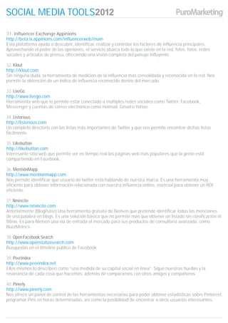 SOCIAL MEDIA TOOLS

31. Influencer Exchange Appinions
http://beta.ix.appinions.com/influencerweb/main
Esta plataforma ayuda a descubrir, identificar, realizar y controlar los factores de influencia principales.
Aprovechando el poder de las opiniones, el servicio abarca todo lo que existe en la red, fotos, foros, redes
sociales y artículos de prensa, ofreciendo una visión completa del paisaje influyente.

32. Klout
http://klout.com
Sin ninguna duda, la herramienta de medición de la influencia más consolidada y reconocida en la red. Nos
permite la obtención de un índice de influencia reconocido dentro del mercado.

33. LiveGo
http://www.livego.com
Herramienta web que te permite estar conectado a múltiples redes sociales como Twitter, Facebook,
Messenger y cuentas de correo electrónico como Hotmail, Gmail o Yahoo.

34. Listorious
http://listorious.com
Un completo directorio con las listas más importantes de Twitter y que nos permite encontrar dichas listas
fácilmente.

35. Likebutton
http://likebutton.com
Interesante sitio web que permite ver en tiempo real las páginas web más populares que la gente está
compartiendo en Facebook.

36. MentiónMapp
http://www.mentionmapp.com
Nos permite identificar qué usuario de twitter está hablando de nuestra marca. Es una herramienta muy
eficiente para obtener información relacionada con nuestra influencia online, esencial para obtener un ROI
eficiente.

37. Nmincite
http://www.nmincite.com
Anteriormente (BlogPulse) Una herramienta gratuita de Nielsen que pretende identificar todas las menciones
de una palabra en blogs. Es una solución básica que no permite más que obtener un listado sin clasificación ni
filtros. Es para Nielsen una vía de entrada al mercado para sus productos de consultoría avanzada, como
BuzzMetrics.

38. Open Facebook Search
http://www.openstatussearch.com
Búsquedas en el timeline público de Facebook

39. PeerIndex
http://www.peerindex.net
Ellos mismos lo describen como “una medida de su capital social en línea”. Sigue nuestras huellas y la
resonancia de cada cosa que hacemos, además de compararnos con otros amigos y compañeros.

40. Pinerly
http://www.pinerly.com
Nos ofrece un panel de control de las herramientas necesarias para poder obtener estadísticas sobre Pinterest,
programar Pins en horas determinadas, así como la posibilidad de encontrar a otros usuarios interesantes.
 