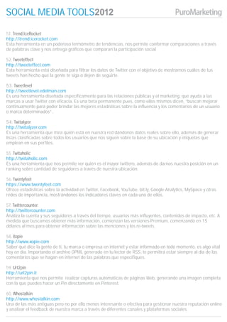 SOCIAL MEDIA TOOLS

51. Trend.IceRocket
http://trend.icerocket.com
Esta herramienta en un poderoso termómetro de tendencias, nos permite conformar comparaciones a través
de palabras clave y nos entrega gráficos que comparan la participación social

52. Tweeteffect
http://tweeteffect.com
Esta herramienta está diseñada para filtrar los datos de Twitter con el objetivo de mostrarnos cuáles de tus
tweets han hecho que la gente te siga o dejen de seguirte.

53. Tweetlevel
http://tweetlevel.edelman.com
Es una herramienta diseñada específicamente para las relaciones públicas y el marketing, que ayuda a las
marcas a usar Twitter con eficacia. Es una beta permanente pues, como ellos mismos dicen, “buscan mejorar
continuamente para poder brindar las mejores estadísticas sobre la influencia y los comentarios de un usuario
o marca determinados”..

54. Twitalyzer
http://twitalyzer.com
Es una herramienta que mira quién está en nuestra red dándonos datos reales sobre ello, además de generar
listas clasificadas sobre todos los usuarios que nos siguen sobre la base de su ubicación y etiquetas que
emplean en sus perfiles.

55. Twitaholic
http://twitaholic.com
Es una herramienta que nos permite ver quién es el mayor twittero, además de darnos nuestra posición en un
ranking sobre cantidad de seguidores a través de nuestra ubicación.

56. Twentyfeet
https://www.twentyfeet.com
Ofrece estadísticas sobre la actividad en Twitter, Facebook, YouTube, bit.ly, Google Analytics, MySpace y otras
redes de importancia, mostrándonos los indicadores claves en cada uno de ellos.

57. Twittercounter
http://twittercounter.com
Analiza la cuenta y sus seguidores a través del tiempo, usuarios más influyentes, contenidos de impacto, etc. A
medida que buscamos obtener más información, comienzan las versiones Premium, comenzando en 15
dólares al mes para obtener información sobre las menciones y los re-tweets.

58. Xopie
http://www.xopie.com
Saber qué dice la gente de ti, tu marca o empresa en internet y estar informado en todo momento, es algo vital
hoy en día. Importando el archivo OPML generado en tu lector de RSS, te permitirá estar siempre al día de los
comentarios que se hagan en internet de las palabras que especifiques.

59. Url2pin
http://url2pin.it
Herramienta que nos permite realizar capturas automáticas de páginas Web, generando una imagen completa
con la que puedes hacer un Pin directamente en Pinterest.

60. Whostalkin
http://www.whostalkin.com
Una de las más antiguas pero no por ello menos interesante o efectiva para gestionar nuestra reputación online
y analizar el feedback de nuestra marca a través de diferentes canales y plataformas sociales.
 