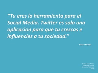 “Tu eres la herramienta para el
Social Media. Twitter es solo una
aplicacion para que tu crezcas e
influencies a tu sociedad.”
Razan Khatib
Electiva Social Media
Universidad Central
Carrera de Publicidad
2013
 
