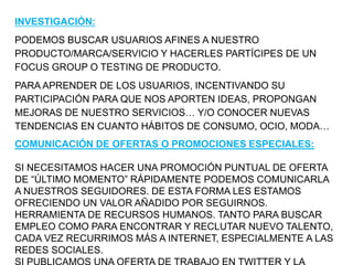 INVESTIGACIÓN:
PODEMOS BUSCAR USUARIOS AFINES A NUESTRO
PRODUCTO/MARCA/SERVICIO Y HACERLES PARTÍCIPES DE UN
FOCUS GROUP O ...