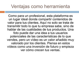 Ventajas como herramienta
Como para un profesional, esta plataforma es
un lugar ideal donde compartir contenidos de
valor ...