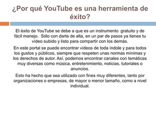 ¿Por qué YouTube es una herramienta de
éxito?
El éxito de YouTube se debe a que es un instrumento gratuito y de
fácil mane...