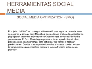 HERRAMIENTAS SOCIAL
MEDIA
SOCIAL MEDIA OPTIMIZATION (SMO)
El objetivo del SMO es conseguir tráfico cualificado, lograr rec...