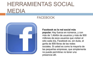 HERRAMIENTAS SOCIAL
MEDIA
FACEBOOK
Facebook es la red social más
popular. Hay fuerza en números, y con
más de 1,4billón de...