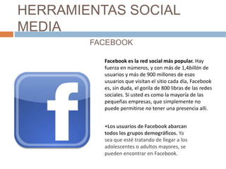 HERRAMIENTAS SOCIAL
MEDIA
FACEBOOK
Facebook es la red social más popular. Hay
fuerza en números, y con más de 1,4billón de...