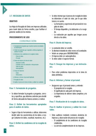 3.7. RECOGIDA DE DATOS                                                 • Se debe intentar que el proceso de recogida de datos
                                                                              no distorsione el valor de éstos, por lo que debe
     OBJETIVO                                                                 tenerse en cuenta:
                                                                              - La formación y experiencia del personal de reco-
     Las Hojas de Recogida de Datos son impresos utilizados                      gida de datos.
     para reunir datos de forma sencilla y que facilitan el                   - El tiempo disponible y la dedicación a la recogi-
     posterior análisis de los mismos.                                           da.
                                                                              - La realización por aquellos que tengan acceso
     PROCEDIMIENTO DE USO                                                        directo a los datos.
                       CONSTRUCCIÓN
                                                                            Paso 4: Diseño del impreso.
          1. Formulación de preguntas que resuelven nuestras necesidades
             de información                                                 •   La anotación debe ser sencilla.
          2. Definir herramientas que responden a dichas preguntas al
             analizar los datos                                             •   Se diseñará tratando de evitar errores en la anotación.
          3. Definición de las condiciones de recogida de datos             •   Incluir un campo para OBSERVACIONES.
              - Punto de datos                                              •   El impreso debe ser autoexplicativo.
              - Personal
                                                                            •   Se debe cuidar el aspecto formal.
          4. Diseño del impreso de toma de datos
               - Anotación sencilla
               - Evitando errores de anotación e interpretación             Paso 5: Ensayar los impresos y sus instruccio-
               - Todos los datos                                            nes.
               - Autoexplicativo
          5. Ensayo de impresos
               - Datos                                                      • Para evitar problemas imprevistos en la toma de
               - Instrucciones                                                datos definitiva.
          6. Informar y formar al personal implicado
          7. Recogida de datos                                              Paso 6: Informar y formar al personal.
          8. Auditar el proceso de toma de datos y validar los resultados

                                                                            • Asegurarse que el personal conoce y entiende:
     Paso 1: Formulación de preguntas.                                        - El propósito de la recogida.
                                                                              - El significado de cada parte del impreso.
     • Se deben formular la pregunta o preguntas, correc-                     - La importancia de obtener datos completos y no
       tas y especificas, que debemos contestar para decidir                     sesgados.
       de forma adecuada las futuras acciones a realizar.
                                                                            Paso 7: Realización de la recogida de datos.
     Paso 2: Definir las herramientas apropiadas
     para el análisis de datos.                                             Paso 8: Auditar el proceso y validar los resul-
                                                                            tados.
     • Según el tipo de herramienta a utilizar, deberemos
       decidir sobre las características de los datos a reco-               • Debe auditarse mediante revisiones aleatorias de
       ger (volumen de datos, exactitud, muestreos, etc.)                     impresos y observación del proceso de recogida:
                                                                              - El cumplimiento de las condiciones de recogida
     Paso 3: Definir las condiciones de la recogida de                           establecidas.
     datos.                                                                   - La correcta cumplimentación de los impresos.
16
 