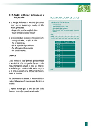 3.7.1. Posibles problemas y deficiencias en la
       interpretación                                       HOJA DE RECOGIDA DE DATOS

a) El principal problema es la deficiente aplicación del    TEMPERATURA DEL AGUA EN LA PISCINA
   paso 1, que nos lleva a recoger “cuantos más datos         • Leer temperatura
                                                              • Anotar la temperatura en la tabla
   mejor”, provocando:                                        • Las lecturas se harán a las horas
   - Mayor esfuerzo en la recogida de datos.                  • Utilizar el espacio "Notas" para anotar cualquier circunstancia
                                                                anormal
   - Mayor cantidad de datos a manejar.
                                                            Fecha:
                                                            Piscina:
b) Se pueden producir sesgos por deficiencias en el pro-    Inspector:
   ceso de planificación y recogida de datos:
                                                                         Hora del día      Temperatura en (ºC)
   - Por ser incompletos.
                                                                           08:00
   - Por no responder el procedimiento.
                                                                           09:00
   - Por deficiencias en la percepción.
                                                                           10:00
   - Por falta de respuesta.
                                                                           11:00
                                                                           12:00
EJEMPLO                                                                    13:00
                                                                           14:00
En una empresa del sector químico se quiere comprobar                      15:00
la necesidad de incluir refrigeración forzada a ciertas                    16:00
horas, en una piscina utilizada en cierta fase del proce-                  17:00
so productivo, para lo cual se decide realizar un proce-    Notas:
so de toma de datos a lo largo del horario de funciona-
miento de la misma.

Tras un análisis de necesidades, se decide que se utili-
zará un histograma de frecuencias para el análisis de
los datos.

El impreso diseñado para la toma de datos (diaria
durante 4 semanas) se presenta a continuación:




                                                                                                                                  17
 