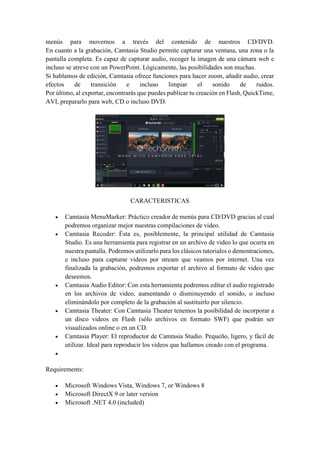 menús para movernos a través del contenido de nuestros CD/DVD.
En cuanto a la grabación, Camtasia Studio permite capturar una ventana, una zona o la
pantalla completa. Es capaz de capturar audio, recoger la imagen de una cámara web e
incluso se atreve con un PowerPoint. Lógicamente, las posibilidades son muchas.
Si hablamos de edición, Camtasia ofrece funciones para hacer zoom, añadir audio, crear
efectos de transición e incluso limpiar el sonido de ruidos.
Por último, al exportar, encontrarás que puedes publicar tu creación en Flash, QuickTime,
AVI, prepararlo para web, CD o incluso DVD.
CARACTERISTICAS
 Camtasia MenuMarker: Práctico creador de menús para CD/DVD gracias al cual
podremos organizar mejor nuestras compilaciones de video.
 Camtasia Recoder: Ésta es, posiblemente, la principal utilidad de Camtasia
Studio. Es una herramienta para registrar en un archivo de video lo que ocurra en
nuestra pantalla. Podremos utilizarlo para los clásicos tutoriales o demostraciones,
e incluso para capturar videos por stream que veamos por internet. Una vez
finalizada la grabación, podremos exportar el archivo al formato de video que
deseemos.
 Camtasia Audio Editor: Con esta herramienta podremos editar el audio registrado
en los archivos de video, aumentando o disminuyendo el sonido, o incluso
eliminándolo por completo de la grabación al sustituirlo por silencio.
 Camtasia Theater: Con Camtasia Theater tenemos la posibilidad de incorporar a
un disco videos en Flash (sólo archivos en formato SWF) que podrán ser
visualizados online o en un CD.
 Camtasia Player: El reproductor de Camtasia Studio. Pequeño, ligero, y fácil de
utilizar. Ideal para reproducir los videos que hallamos creado con el programa.

Requirements:
 Microsoft Windows Vista, Windows 7, or Windows 8
 Microsoft DirectX 9 or later version
 Microsoft .NET 4.0 (included)
 