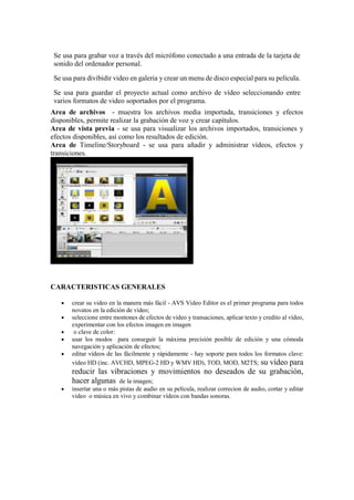 Se usa para grabar voz a través del micrófono conectado a una entrada de la tarjeta de
sonido del ordenador personal.
Se usa para divibidir video en galeria y crear un menu de disco especial para su película.
Se usa para guardar el proyecto actual como archivo de vídeo seleccionando entre
varios formatos de video soportados por el programa.
Area de archivos - muestra los archivos media importada, transiciones y efectos
disponibles, permite realizar la grabación de voz y crear capítulos.
Area de vista previa - se usa para visualizar los archivos importados, transiciones y
efectos disponibles, así como los resultados de edición.
Area de Timeline/Storyboard - se usa para añadir y administrar vídeos, efectos y
transiciones.
CARACTERISTICAS GENERALES
 crear su video en la manera más fácil - AVS Video Editor es el primer programa para todos
novatos en la edición de vídeo;
 seleccione entre montones de efectos de video y transaciones, aplicar texto y credito al vídeo,
experimentar con los efectos imagen en imagen
 o clave de color:
 usar los modos para conseguir la máxima precisión posible de edición y una cómoda
navegación y aplicación de efectos;
 editar vídeos de las fácilmente y rápidamente - hay soporte para todos los formatos clave:
vídeo HD (inc. AVCHD, MPEG-2 HD y WMV HD), TOD, MOD, M2TS; su vídeo para
reducir las vibraciones y movimientos no deseados de su grabación,
hacer algunas de la imagen;
 insertar una o más pistas de audio en su película, realizar correcion de audio, cortar y editar
video o música en vivo y combinar vídeos con bandas sonoras.
 