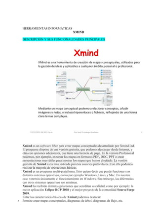 HERRAMIENTAS INFORMÁTICAS
XMIND
DESCRIPCIÓN Y SUS FUNCIONALIDADES PRINCIPALES
Xmind es un software libre para crear mapas conceptuales desarrollado por Xmind Ltd.
El programa dispone de una versión gratuita, que podemos descargar desde Internet, y
otra con opciones adicionales, que tiene una licencia de pago. En la versión Profesional
podemos, por ejemplo, exportar los mapas en formatos PDF, DOC, PPT o crear
presentaciones muy útiles para mostrar los mapas que hemos diseñado. La versión
gratuita de Xmind es la más indicada para los usuarios particulares. Con ella podemos
realizar la mayoría de operaciones básicas.
Xmind es un programa multi-plataforma. Esto quiere decir que puede funcionar con
distintos sistemas operativos, como por ejemplo Windows, Linux y Mac. En nuestro
caso veremos únicamente el funcionamiento en Windows. Sin embargo, las diferencias
con otros sistemas operativos son mínimas.
Xmind ha recibido distintos galardones que acreditan su calidad, como por ejemplo: la
mejor aplicación Eclipse RCP 2008 y el mejor proyecto de la comunidad SourceForge
2009.
Entre las características básicas de Xmind podemos destacar:
 Permite crear mapas conceptuales, diagramas de árbol, diagramas de flujo, etc.
 
