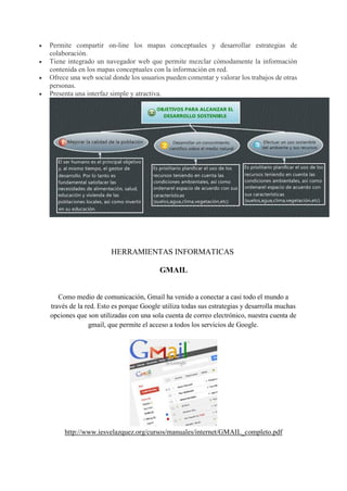  Permite compartir on-line los mapas conceptuales y desarrollar estrategias de
colaboración.
 Tiene integrado un navegador web que permite mezclar cómodamente la información
contenida en los mapas conceptuales con la información en red.
 Ofrece una web social donde los usuarios pueden comentar y valorar los trabajos de otras
personas.
 Presenta una interfaz simple y atractiva.
HERRAMIENTAS INFORMATICAS
GMAIL
Como medio de comunicación, Gmail ha venido a conectar a casi todo el mundo a
través de la red. Esto es porque Google utiliza todas sus estrategias y desarrolla muchas
opciones que son utilizadas con una sola cuenta de correo electrónico, nuestra cuenta de
gmail, que permite el acceso a todos los servicios de Google.
http://www.iesvelazquez.org/cursos/manuales/internet/GMAIL_completo.pdf
 