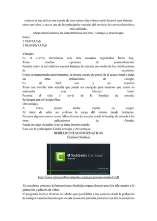 a mayoría que utiliza una cuenta de este correo electrónico suele hacerlo para obtener
otros servicios, y esa es una de las principales ventajas del servicio de correo electrónico
más utilizado.
Ahora mencionamos las características de Gmail ventajas y desventajas:
Indice
1 VENTAJAS
2 DESVENTAJAS
Ventajas
Es el correo electrónico con más usuarios registrados hasta hoy.
Tiene muchas opciones de personalización.
Permite saber la actividad en nuestra bandeja de entrada por medio de las notificaciones
de escritorio.
Como se mencionaba anteriormente, la misma cuenta de gmail da el acceso total a todas
las otras aplicaciones de Google.
Es de fácil uso y no requiere
Tiene una interfaz más sencilla que puede ser escogida para usuarios que tienen su
ordenador con Internet lento.
Permite el chat a través de la bandeja de entrada.
Se integra con el Google Plus.
Desventajas
A veces puede tardar mucho en cargar.
Al tratar de subir un archivo la carga del mismo puede detenerse.
Presenta algunos errores como fallos al tratar de acceder desde la bandeja de entrada a las
otras aplicaciones de Google.
Puede ser algo inestable si no se tiene internet rápido.
Esas son las principales Gmail ventajas y desventajas.
HERRAMIENTAS INFORMATICAS
Camtasia Studioes
http://www.intercambiosvirtuales.org/tag/camtasia-studio-9-full
Es excelente conjunto de herramientas diseñadas especialmente para los aficionados a la
grabación y edición de video.
El programa incluye diversas utilidades que posibilitan a sus usuarios desde la grabación
de cualquier acontecimiento que suceda en nuestra pantalla, hasta la creación de atractivos
 