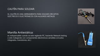 CAUTÍN PARA SOLDAR:
EL CAUTÍN ES UNA HERRAMIENTA PARA SOLDAR CIRCUITOS
ELÉCTRICOS O ELECTRÓNICOS CON ALGUNOS METALES
Manilla Antiestática:
es indispensable cuando se este reglando PC, haciendo Network testing
o sólo trabajando con componentes electrónicos sensibles (circuitos
integrados, transistores, etc.)
 