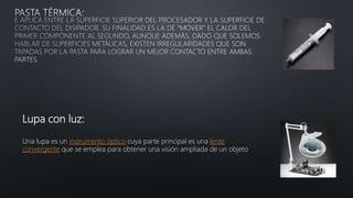 Lupa con luz:
Una lupa es un instrumento óptico cuya parte principal es una lente
convergente que se emplea para obtener una visión ampliada de un objeto
 