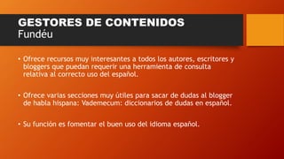 GESTORES DE CONTENIDOS
Fundéu
• Ofrece recursos muy interesantes a todos los autores, escritores y
bloggers que puedan requerir una herramienta de consulta
relativa al correcto uso del español.
• Ofrece varias secciones muy útiles para sacar de dudas al blogger
de habla hispana: Vademecum: diccionarios de dudas en español.
• Su función es fomentar el buen uso del idioma español.
 