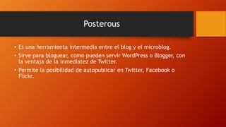 Posterous
• Es una herramienta intermedia entre el blog y el microblog.
• Sirve para bloguear, como pueden servir WordPress o Blogger, con
la ventaja de la inmediatez de Twitter.
• Permite la posibilidad de autopublicar en Twitter, Facebook o
Flickr.
 