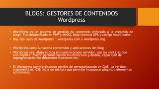 BLOGS: GESTORES DE CONTENIDOS
Wordpress
• WordPress es un sistema de gestión de contenido enfocado a la creación de
blogs. Fue desarrollado en PHP y MySQL bajo licencia GPL y código modificable.
• Hay dos tipos de Wordpress : wordpress.com y wordpress.org
• Wordpress.com: Almacena contenidos y aplicaciones del blog
• Wordpress.org: Aloja el blog en nuestro propio servidor, con las ventajas que
ello implica: mayor personalización en estructura y diseño, capacidad de
reprogramación de diferentes funciones etc.
• El Wordpress admite distintos niveles de personalización en CMS. La versión
intermedia es CSS (hoja de estilos) que permite incorporar plugins o elementos
adicionales
 