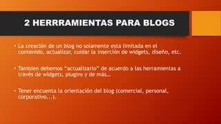 2 HERRRAMIENTAS PARA BLOGS
• La creación de un blog no solamente esta limitada en el
contenido, actualizar, cuidar la inserción de widgets, diseño, etc.
• Tambien debemos “actualizarlo” de acuerdo a las herramientas a
través de widgets, plugins y de más…
• Tener encuenta la orientación del blog (comercial, personal,
corporativo...).
 