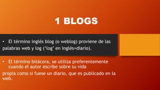 1 BLOGS
• El término inglés blog (o weblog) proviene de las
palabras web y log (‘log’ en inglés=diario).
• El término bitácora, se utiliza preferentemente
cuando el autor escribe sobre su vida
propia como si fuese un diario, que es publicado en la
web.
 