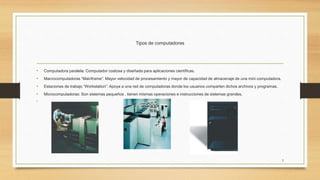 Tipos de computadoras
• Computadora paralela: Computador costosa y diseñada para aplicaciones científicas.
• Macrocomputadoras “Mainframe”: Mayor velocidad de procesamiento y mayor de capacidad de almacenaje de una mini computadora.
• Estaciones de trabajo “Workstation”: Apoya a una red de computadoras donde los usuarios comparten dichos archivos y programas.
• Microcomputadoras: Son sistemas pequeños , tienen mismas operaciones e instrucciones de sistemas grandes.
•
5
 