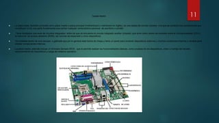 Tarjeta Madre
 La placa base, también conocida como placa madre o placa principal (motherboard o mainboard en inglés), es una tarjeta de circuito impreso a la que se conectan los componentes que
constituyen la Es una parte fundamental para armar cualquier computadora personal de escritorio o portátil.
 Tiene instalados una serie de circuitos integrados entre los que se encuentra el circuito integrado auxiliar (chipset), que sirve como centro de conexión entre el microprocesador (CPU),
la memoria de acceso aleatorio (RAM), las ranuras de expansión y otros dispositivos.
 Va instalada dentro de una carcasa o gabinete que por lo general está hecha de chapa y tiene un panel para conectar dispositivos externos y muchos conectores internos y zócalos para
instalar componentes internos.
 La placa madre, además incluye un firmware llamado BIOS , que le permite realizar las funcionalidades básicas, como pruebas de los dispositivos, vídeo y manejo del teclado ,
reconocimiento de dispositivos y carga del sistema operativo.
11
 