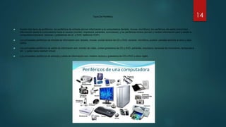 Tipos De Periférico
 Existen tres tipos de periféricos: los periféricos de entrada (envían información a la computadora (teclado, mouse, micrófono); los periféricos de salida (transmiten
información desde la computadora hacia el usuario (monitor, impresora, parlantes, auriculares); y los periféricos mixtos (envían y reciben información para y desde la
computadora [escáner, lectoras y grabadoras de cd y DVD, teléfonos VOIP).
 Los principales periféricos de entrada de información son: teclado, mouse, unidad lectora de CD y DVD, escáner, micrófono, joystick, pantalla sensible al tacto y lápiz
óptico.
 Los principales periféricos de salida de información son: monitor de vídeo, unidad grabadora de CD y DVD, parlantes, impresora, sensores de movimiento, temperatura
etc., y gafas (para realidad virtual).
 Los principales periféricos de entrada y salida de información son: módem, lectora y grabadora de CD y DVD y disco rígido.
14
 