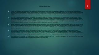 Tipos De Memoria ROM
 PROM: Se caracteriza por ser digital, en ella cada uno de los bits, depende de un fusible, el cual puede ser quemado una única vez. Esto ocasiona que, a
través de un programador PROM, puedan ser programados por única vez. La memoria PROM, es utilizada en casos en que los datos necesiten cambiarse en
todos, o en la mayoría de los casos. También se recurre a ella cuando aquellos datos que quieran almacenarse de forma permanente, no superen a los de la
ROM.
 EPROM: ROM programable borrable de lectura. Esta memoria ROM es un chip no volátil y esta conformada por transistores, de puertas flotantes celdas
FAMOS que salen de fabrica sin carga alguna. Esta memoria puede programarse a través de un dispositivo electrónico cuyos voltajes superan a los usados
en circuitos electrónicos. A partir de esto, las celdas comienzan a leerse como 1, previo a esto se lo hace como 0. Esta memoria puede ser borrada solo si se
la expone a luces ultravioletas. Una vez que la EPROM es programada se vuelve no volátil, o sea que los datos almacenados permanecen allí de forma
indefinida. A pesar de esto, puede ser borrada y reprogramada con la utilización de niveles de voltajes.
 Si bien, actualmente siguen siendo utilizadas, presentan algunas desventajas, entre ellas que el proceso del borrado del chip es siempre total, es decir que no
se puede seleccionar alguna dirección en particular. Por otro lado, para reprogramarlas o borrarlas, deben removerse de su circuito y este proceso lleva por o
menos veinte minutos. Estas desventajas, han sido superadas por memorias flash y EEPROM, por lo que las EPROM están cayendo en desuso en ciertos
diseños y aplicaciones.
 EEPROM: ROM programable y borrable electrónicamente. Esta memoria como su nombre indica puede ser programada, borrada y reprogramada
eléctricamente y no con rayos ultravioletas, como en el caso de las EPROM, lo que hace que resulten no volátiles. Además de tener las puertas flotantes,
como las anteriores cuenta con una capa de oxido ubicado en el drenaje de la celda MOSFET, lo que permite que la memoria pueda borrarse eléctricamente,.
Como para realizar esto no se precisan programadores especiales ni rayos ultravioletas, se puede hacer en el propio circuito.
 Además presenta la posibilidad que reescribir y borrar bytes individualmente y, son mas fáciles y veloces de reprogramar que las anteriores. Las desventajas
que presenta en comparación a las anteriores son la densidad y sus costos altos.
7
 