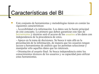 Características del BI Este conjunto de herramientas y metodologías tienen en común las siguientes características: - Accesibilidad a la información. Los datos son la fuente principal de este concepto. Lo primero que deben garantizar este tipo de  herramientas  y técnicas será el acceso de los  usuarios  a los datos con independencia de la procedencia de estos.  - Apoyo en la toma de decisiones. Se busca ir más allá en la presentación de la información, de manera que los usuarios tengan acceso a herramientas de análisis que les permitan seleccionar y manipular sólo aquellos datos que les interesen.  - Orientación al usuario final. Se busca independencia entre los conocimientos técnicos de los usuarios y su capacidad para utilizar estas herramientas.  