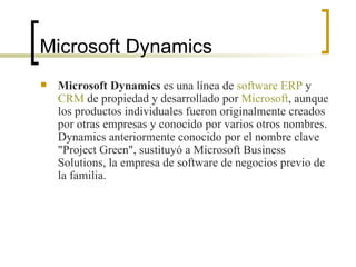Microsoft Dynamics Microsoft Dynamics  es una línea de  software   ERP  y  CRM  de propiedad y desarrollado por  Microsoft , aunque los productos individuales fueron originalmente creados por otras empresas y conocido por varios otros nombres. Dynamics anteriormente conocido por el nombre clave "Project Green", sustituyó a Microsoft Business Solutions, la empresa de software de negocios previo de la familia. 