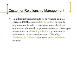 Customer Relationship Management La administración basada en la relación con los clientes .  CRM , es un  modelo de gestión  de toda la organización, basada en la orientación al cliente (u orientación al mercado según otros autores), el concepto más cercano es  Marketing relacional  y tiene mucha relación con otros conceptos como:  Clienting ,  Marketing 1x1 ,  Marketing  directo de  base de datos , etcétera.  