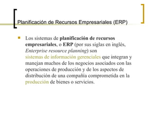 Planificación de Recursos Empresariales (ERP) Los sistemas de  planificación de recursos empresariales , o  ERP  (por sus siglas en inglés,  Enterprise resource planning ) son  sistemas de información gerenciales  que integran y manejan muchos de los negocios asociados con las operaciones de producción y de los aspectos de distribución de una compañía comprometida en la  producción  de bienes o servicios. 