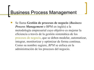 Business Process Management Se llama  Gestión de procesos de negocio  ( Business Process Management  o BPM en inglés) a la metodología empresarial cuyo objetivo es mejorar la eficiencia a través de la gestión sistemática de los  procesos de negocio , que se deben modelar, automatizar, integrar, monitorizar y optimizar de forma continua. Como su nombre sugiere,  BPM  se enfoca en la administración de los procesos del negocio. 