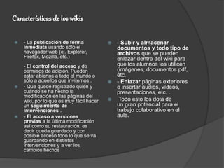  - La publicación de forma
inmediata usando sólo el
navegador web (ej. Explorer,
Firefox, Mozilla, etc.)
- El control del acceso y de
permisos de edición. Pueden
estar abiertos a todo el mundo o
sólo a aquellos que invitemos .
 - Que quede registrado quién y
cuándo se ha hecho la
modificación en las páginas del
wiki, por lo que es muy fácil hacer
un seguimiento de
intervenciones .
 - El acceso a versiones
previas a la última modificación
así como su restauración, es
decir queda guardado y con
posible acceso todo lo que se va
guardando en distintas
intervenciones y a ver los
cambios hechos
 - Subir y almacenar
documentos y todo tipo de
archivos que se pueden
enlazar dentro del wiki para
que los alumnos los utilicen
(imágenes, documentos pdf,
etc.
 - Enlazar páginas exteriores
e insertar audios, vídeos,
presentaciones, etc. .
 Todo esto los dota de
un gran potencial para el
trabajo colaborativo en el
aula.
 