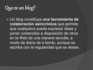  Un blog constituye una herramienta de
colaboración asincrónica que permite
que cualquiera pueda expresar ideas y
poner contenidos a disposición de otros
en la Web de una manera sencilla, a
modo de diario de a bordo, aunque se
escriba con la regularidad que se desee.
 
