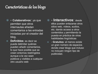  - Colaborativos: ya que
permiten que otros
internautas añadan
comentarios a las entradas
iniciadas por el creador del
blog.
 Definibles: es decir se
puede delimitar quiénes
pueden añadir comentarios,
lo que hace posible que se
creen entornos restringidos
aunque a la vez sean
públicos y visibles a cualquier
otro usuario web
 - Interactivos: desde
ellos pueden enlazarse otros
sitios web, videos, audios,
etc. dando acceso a otros
contenidos y permitiendo la
puesta en práctica de otras
habilidades lingüísticas
 - Gratuitos: al menos existe
un gran número de espacios
donde crear blogs que incluso
no incluyen ningún tipo de
publicidad.
 