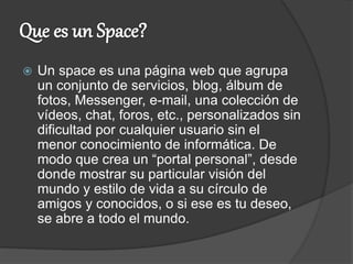  Un space es una página web que agrupa
un conjunto de servicios, blog, álbum de
fotos, Messenger, e-mail, una colección de
vídeos, chat, foros, etc., personalizados sin
dificultad por cualquier usuario sin el
menor conocimiento de informática. De
modo que crea un “portal personal”, desde
donde mostrar su particular visión del
mundo y estilo de vida a su círculo de
amigos y conocidos, o si ese es tu deseo,
se abre a todo el mundo.
 