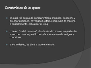 en esta red se puede compartir fotos, músicas, descubrir y
divulgar aficiones, novedades, citarse para salir de marcha,
o sencillamente, actualizar el Blog
 crea un “portal personal”, desde donde mostrar su particular
visión del mundo y estilo de vida a su círculo de amigos y
conocidos
 si es tu deseo, se abre a todo el mundo.
 