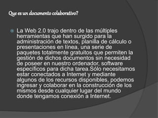  La Web 2.0 trajo dentro de las múltiples
herramientas que han surgido para la
administración de textos, planilla de cálculo o
presentaciones en línea, una serie de
paquetes totalmente gratuitos que permiten la
gestión de dichos documentos sin necesidad
de poseer en nuestro ordenador, software
específicos para dicha tarea.Sólo necesitamos
estar conectados a Internet y mediante
algunos de los recursos disponibles, podemos
ingresar y colaborar en la construcción de los
mismos desde cualquier lugar del mundo
donde tengamos conexión a Internet.
 